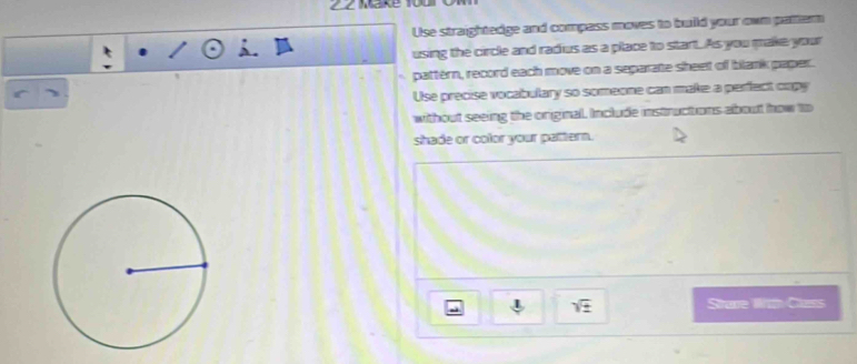 Make 10 
Use straightedge and compass moves to build your own pattern 
using the circle and radius as a place to start. As you make your 
pattérn, record each move on a separate sheet of blank paper. 
Use precise vocabulary so someone can make a perfect capy 
without seeing the original. Include instructions about how to 
shade or color your pattern. 
sqrt(± ) Strave Wth Class