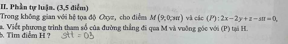 Phần tự luận. (3,5 điểm) 
Trong không gian với hệ tọa độ Oxyz, cho điểm M(9;0;stt) và cdot ac(P):2x-2y+z-stt=0, 
a. Viết phương trình tham số của đường thẳng đi qua M và vuông góc với (P) tại H. 
b. Tìm điểm H ?