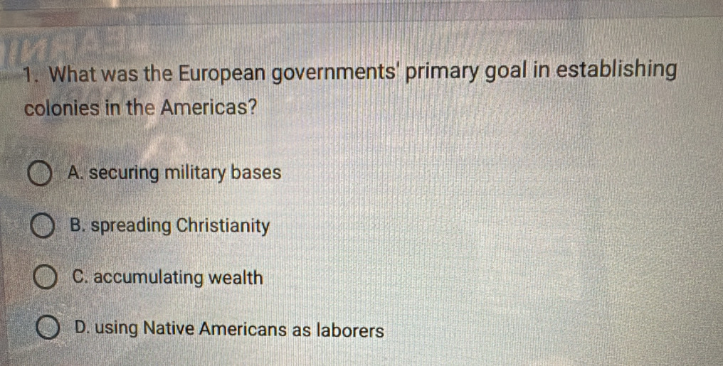 What was the European governments' primary goal in establishing
colonies in the Americas?
A. securing military bases
B. spreading Christianity
C. accumulating wealth
D. using Native Americans as laborers