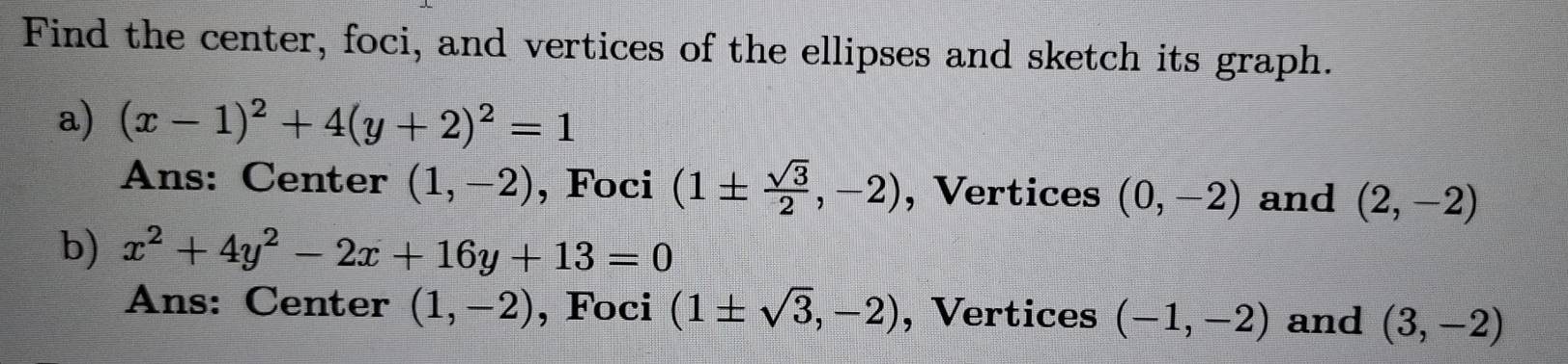 Find the center, foci, and vertices of the ellipses and sketch its graph. 
a) (x-1)^2+4(y+2)^2=1
Ans: Center (1,-2) , Foci (1±  sqrt(3)/2 ,-2) , Vertices (0,-2) and (2,-2)
b) x^2+4y^2-2x+16y+13=0
Ans: Center (1,-2) , Foci (1± sqrt(3),-2) , Vertices (-1,-2) and (3,-2)