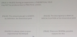 (TRUE or FA,SE7). During an experiment, a THECRETICAL YIELD 
may NDT be produced due to PRAC TICAL LOSSES. 
[FALSE]: The discrepancy is own to 
[FALSE]. The amount you get is ALVOWYS. by definition, the teoretical yrold MISCA CULATION of the theoretical vield 
[FALSE]. It's always down to poor experimental TECHN|QUE [TRUE]: There are SEVERAL possible reasons for this