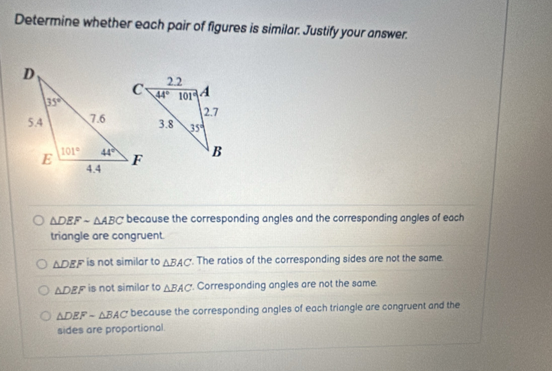 Determine whether each pair of figures is similar. Justify your answer.
△ DEFsim △ ABC because the corresponding angles and the corresponding angles of each
triangle are congruent.
△ DEF is not similar to △ BAC. The ratios of the corresponding sides are not the same.
△ DEF is not similar to △ BAC. Corresponding angles are not the same.
△ DEFsim △ BAC because the corresponding angles of each triangle are congruent and the
sides are proportional.