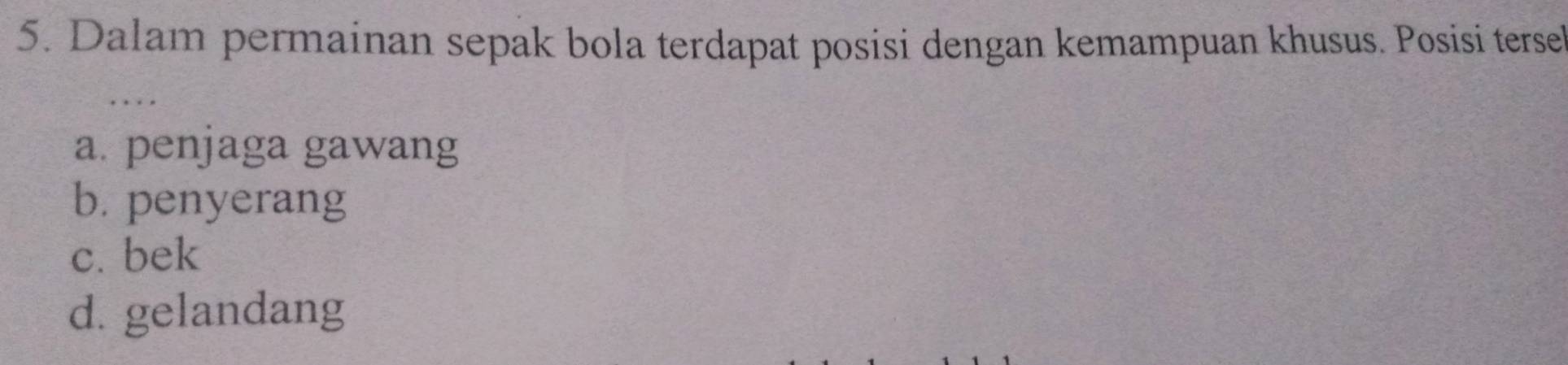 Dalam permainan sepak bola terdapat posisi dengan kemampuan khusus. Posisi tersel
a. penjaga gawang
b. penyerang
c. bek
d. gelandang