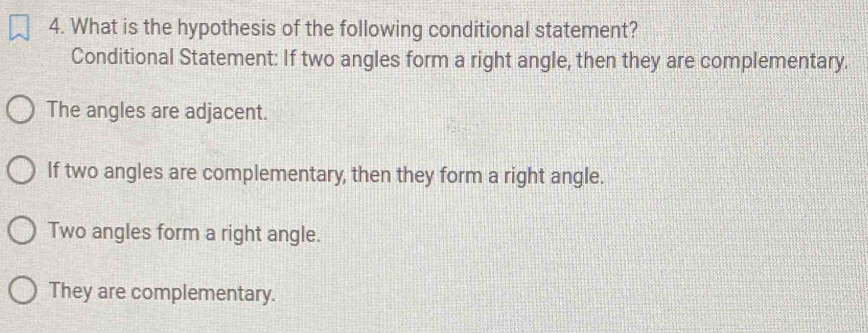 What is the hypothesis of the following conditional statement?
Conditional Statement: If two angles form a right angle, then they are complementary.
The angles are adjacent.
If two angles are complementary, then they form a right angle.
Two angles form a right angle.
They are complementary.