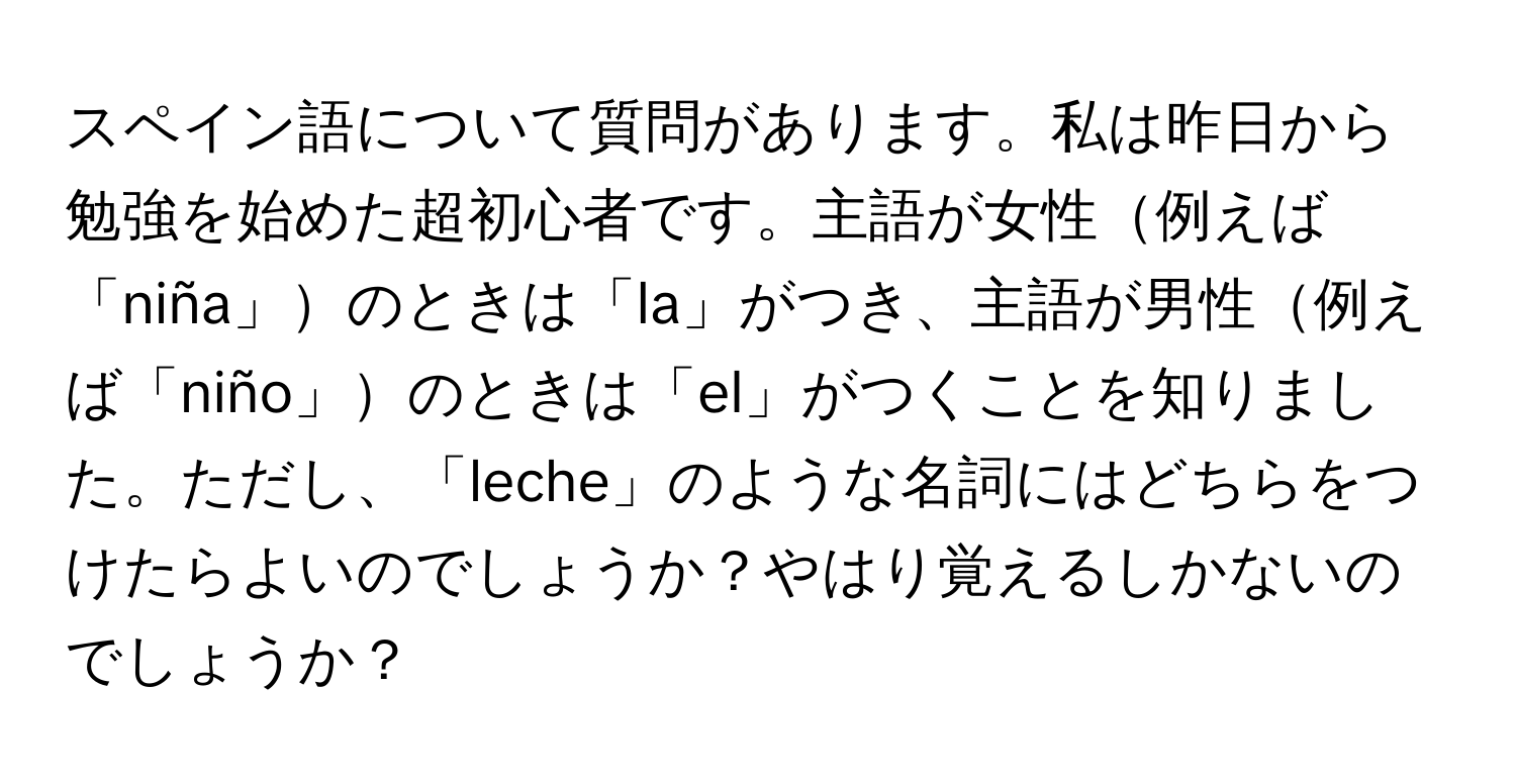 スペイン語について質問があります。私は昨日から勉強を始めた超初心者です。主語が女性例えば「niña」のときは「la」がつき、主語が男性例えば「niño」のときは「el」がつくことを知りました。ただし、「leche」のような名詞にはどちらをつけたらよいのでしょうか？やはり覚えるしかないのでしょうか？