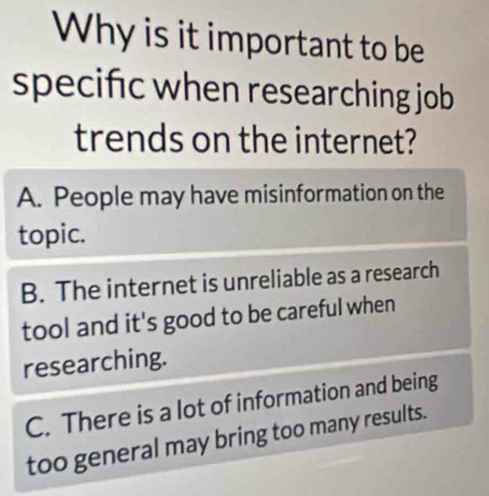 Why is it important to be
specifc when researching job
trends on the internet?
A. People may have misinformation on the
topic.
B. The internet is unreliable as a research
tool and it's good to be careful when
researching.
C. There is a lot of information and being
too general may bring too many results.