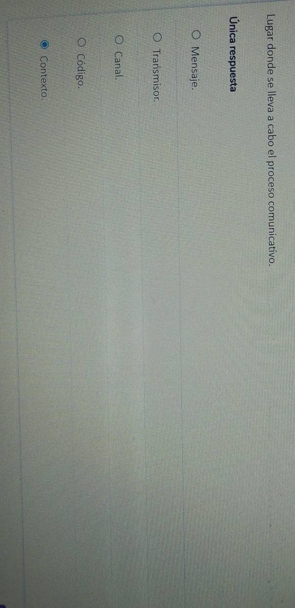 Lugar donde se lleva a cabo el proceso comunicativo.
Única respuesta
Mensaje.
Transmisor.
Canal.
Código.
Contexto.