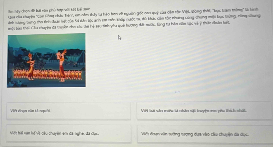 Em hãy chọn đề bài văn phù hợp với kết bài sau: 
Qua câu chuyện "Con Rồng cháu Tiên", em cảm thấy tự hào hơn về nguồn gốc cao quý của dân tộc Việt. Đồng thời, "bọc trăm trứng" là hình 
ành tượng trưng cho tình đoàn kết của 54 dân tộc anh em trên kháp nước ta, dù khác dân tộc nhưng cùng chung một bọc trứng, cùng chung 
một bào thai. Câu chuyện đã truyền cho các thế hệ sau tình yêu quê hương đất nước, lòng tự hào dân tộc và ý thức đoàn kết. 
Viết đoạn văn tả người. Viết bài văn miêu tả nhân vật truyện em yêu thích nhất. 
Viết bài văn kể về cầu chuyện em đã nghe, đã đọc. Viết đoạn văn tưởng tượng dựa vào câu chuyện đã đọc.