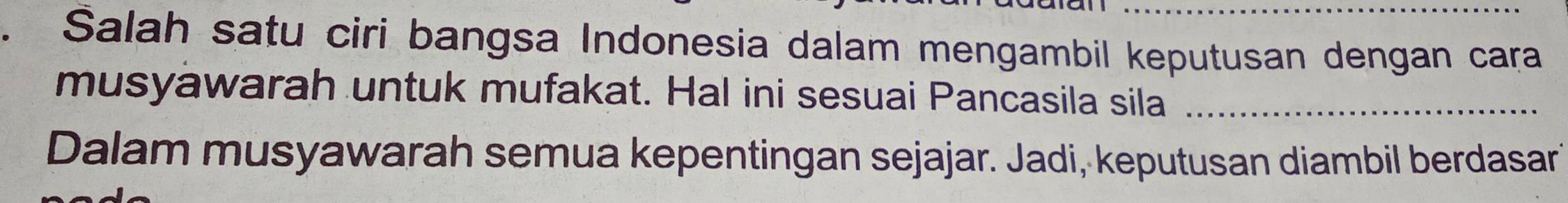 Salah satu ciri bangsa Indonesia dalam mengambil keputusan dengan cara 
musyawarah untuk mufakat. Hal ini sesuai Pancasila sila_ 
Dalam musyawarah semua kepentingan sejajar. Jadi, keputusan diambil berdasar