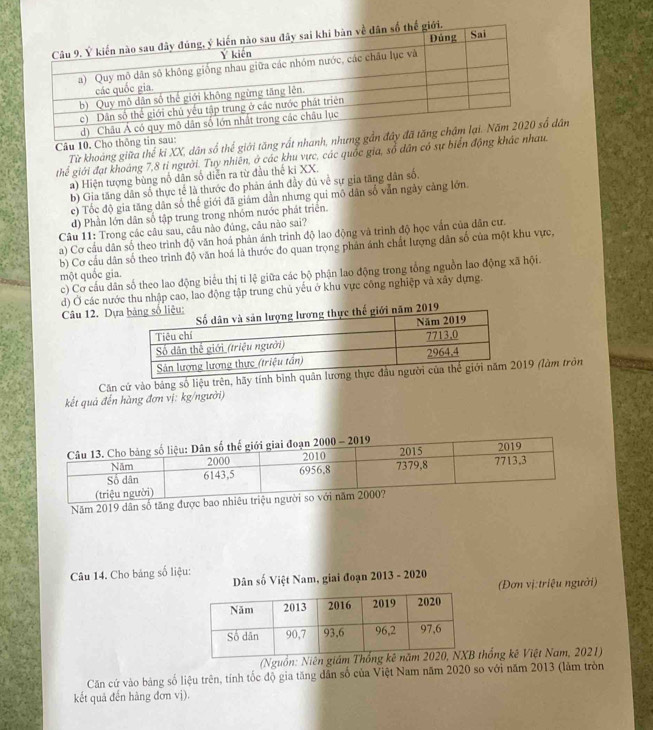 Cho thô Từ khoảng giữa thế ki XX, dân số thế giới tăng rất nhdân
ghể giới đạt khoảng 7,8 tỉ người. Tuy nhiên, ở các khu vực, các quốc gia, sổ dân có sự biển độ
a) Hiện tượng bùng nổ dân số diễn ra từ đầu thế ki XX.
b) Gia tăng dân số thực tế là thước đo phản ảnh đầy đủ về sự gia tăng dân số.
c) Tốc độ gia tăng dân số thế giới đã giám dẫn nhưng qui mô dân số vẫn ngày cảng lớn
d) Phần lớn dân số tập trung trong nhóm nước phát triển.
Câu 11: Trong các câu sau, câu nào đúng, câu nào sai?
a) Cơ cầu dân số theo trình độ văn hoá phản ánh trình độ lao động và trình độ học vấn của dân cư.
b) Cơ cấu dân số theo trình độ văn hoá là thước đo quan trọng phản ánh chất lượng dân số của một khu vực,
c) Cơ cầu dân số theo lao động biểu thị ti lệ giữa các bộ phận lao động trong tổng nguồn lao động xã hội.
một quốc gia.
d) Ở các nước thu nhập cao, lao động tập trung chủ yếu ở khu vực công nghiệp và xây dựng.
Câu 12. Dự
Căn cử vào bảng số liệu trên, hãy tính bình 19 (làm tròn
kết quả đến hàng đơn vị: kg/người)
Năm 2019 dân số tăng
Câu 14. Cho bảng số liệu:
Dân số Việt Nam, giai đoạn 2013 - 2020
(Đơn vị:triệu người)
(Nguồn: Niên giám thống kê Việt Nam, 2021)
Căn cứ vào bảng số liệu trên, tính tốc độ gia tăng dân số của Việt Nam năm 2020 so với năm 2013 (làm tròn
kết quả đến hàng đơn vị).