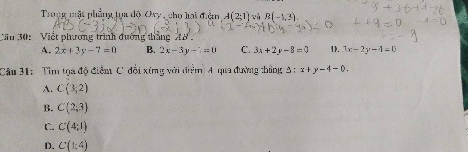 Trong mặt phẳng tọa độ Oxy , cho hai điểm A(2;1) và B(-1;3). 
Câu 30: Viết phương trình đường thắng AB.
A. 2x+3y-7=0 B. 2x-3y+1=0 C. 3x+2y-8=0 D. 3x-2y-4=0
Câu 31: Tìm tọa độ điểm C đối xứng với điểm A qua đường thẳng Δ ∴ x+y-4=0.
A. C(3;2)
B. C(2;3)
C. C(4;1)
D. C(1;4)