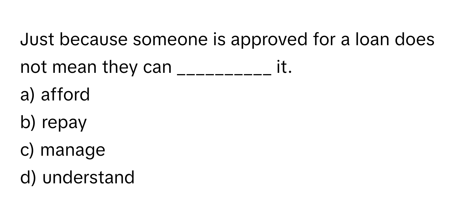 Just because someone is approved for a loan does not mean they can __________ it.

a) afford
b) repay
c) manage
d) understand