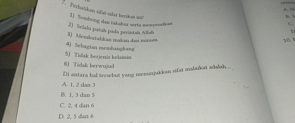 A. M
7. Perhatikan sifat-sifat berikut ini
B. I
1) Sombong dan takabur serta menyesatkan
C.
2) Selalu patuh pada perintah Allah
D
3) Membutuhkan makan dan minum
10. F
4) Sebagian membangkang
5 Tidak berjenis kelamin
6) Tidak berwujud
Di antara hal tersebut yang menunjukkan sifat malaikat adalah...
A. 1, 2 dan 3
B. 1, 3 dan 5
C. 2, 4 dan 6
D. 2, 5 dan 6