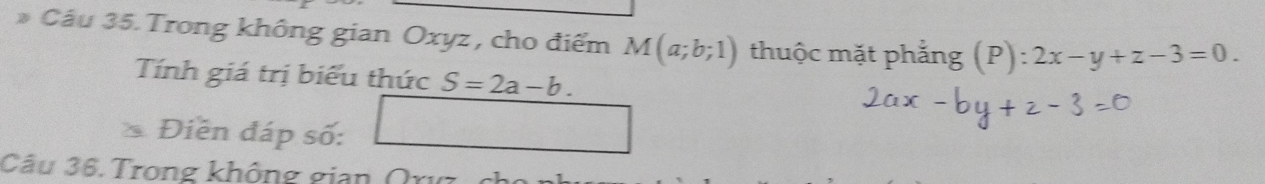 Cầu 35. Trong không gian Oxyz , cho điểm M(a;b;1) thuộc mặt phẳng (P):2x-y+z-3=0. 
Tính giá trị biểu thức S=2a-b. 
Điễn đáp số: 
□ 
Câu 36.Trong không gian (