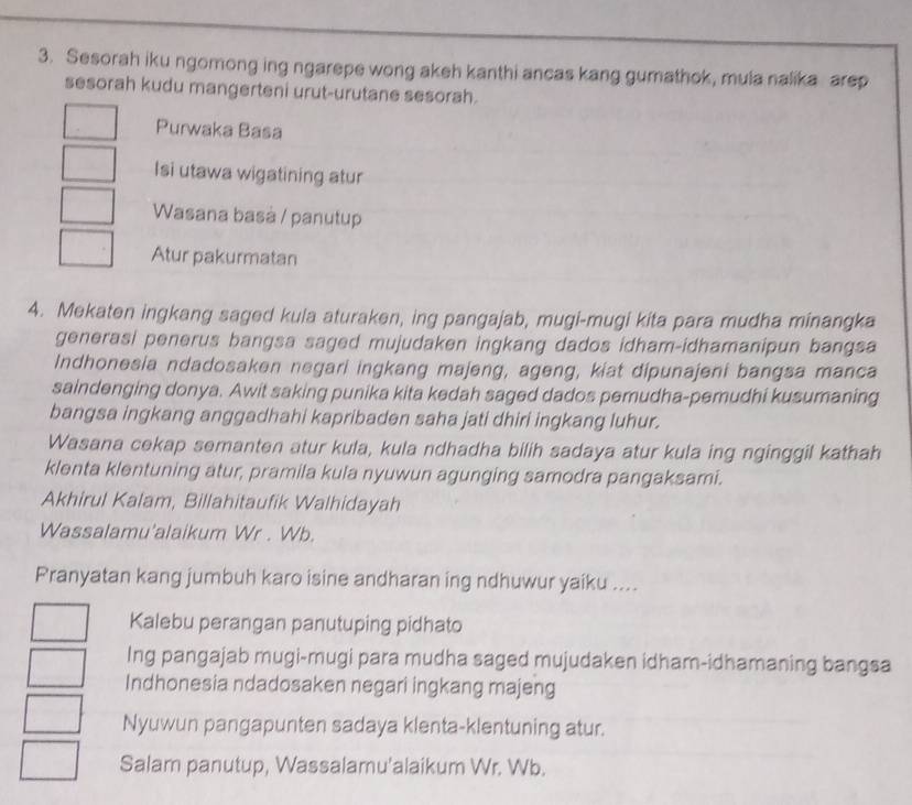 Sesorah iku ngomong ing ngarepe wong akeh kanthi ancas kang gumathok, mula nalika arep 
sesorah kudu mangerteni urut-urutane sesorah. 
Purwaka Basa 
Isi utawa wigatining atur 
Wasana basà / panutup 
Atur pakurmatan 
4. Mekaten ingkang saged kula aturaken, ing pangajab, mugi-mugi kita para mudha minangka 
generasi penerus bangsa saged mujudaken ingkang dados idham-idhamanipun bangsa 
Indhonesia ndadosaken negari ingkang majeng, ageng, kiat dipunajeni bangsa manca 
saindenging donya. Awit saking punika kita kedah saged dados pemudha-pemudhi kusumaning 
bangsa ingkang anggadhahi kapribaden saha jati dhiri ingkang luhur. 
Wasana cekap semanten atur kula, kula ndhadha bilih sadaya atur kula ing nginggil kathah 
klenta klentuning atur, pramila kula nyuwun agunging samodra pangaksami. 
Akhirul Kalam, Billahitaufik Walhidayah 
Wassalamu'alaikum Wr . Wb. 
Pranyatan kang jumbuh karo isine andharan ing ndhuwur yaiku .... 
Kalebu perangan panutuping pidhato 
Ing pangajab mugi-mugi para mudha saged mujudaken idham-idhamaning bangsa 
Indhonesia ndadosaken negari ingkang majeng 
Nyuwun pangapunten sadaya klenta-klentuning atur. 
Salam panutup, Wassalamu'alaikum Wr. Wb.