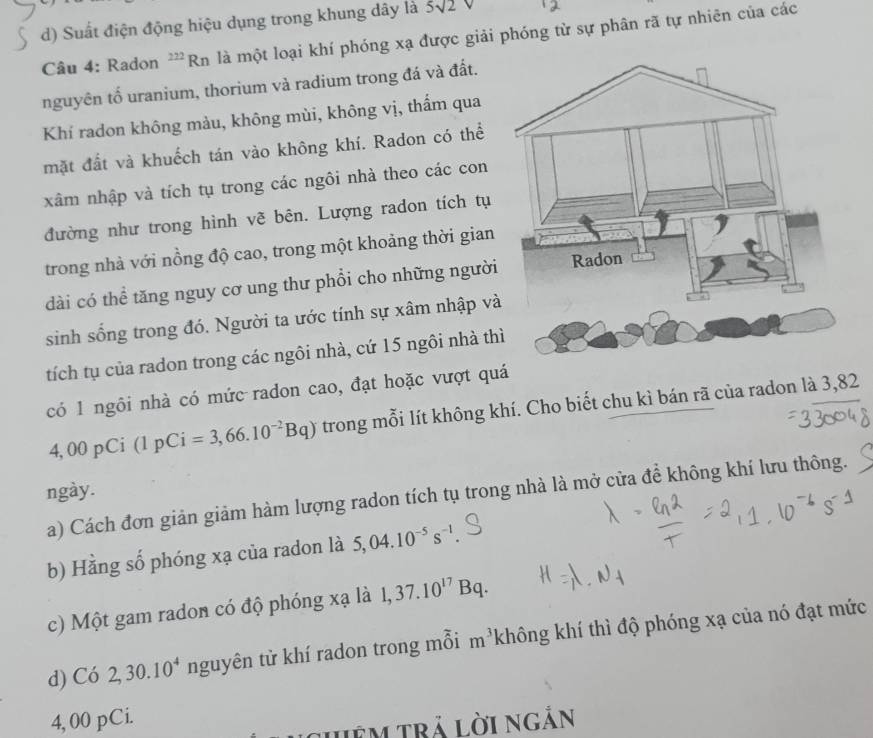 d) Suất điện động hiệu dụng trong khung dây là 5sqrt(2)V
Câu 4: Radon ''*Rn là một loại khí phóng xạ được giải phóng từ sự phân rã tự nhiên của các
nguyên tố uranium, thorium và radium trong đá và đất.
Khí radon không màu, không mùi, không vị, thẩm qua
mặt đất và khuếch tán vào không khí. Radon có thể
xâm nhập và tích tụ trong các ngôi nhà theo các con
đường như trong hình vẽ bên. Lượng radon tích tụ
trong nhà với nồng độ cao, trong một khoảng thời gian
dài có thể tăng nguy cơ ung thư phổi cho những người
sinh sống trong đó. Người ta ước tính sự xâm nhập và
tích tụ của radon trong các ngôi nhà, cứ 15 ngôi nhà thì
có 1 ngôi nhà có mức radon cao, đạt hoặc vượt quá
O/ 0 pCi (1pCi=3,66.10^(-2)Bq) trong mỗi lít không khí. Cho biết chu kì bán rã của radon là 3, 82
ngày.
a) Cách đơn giản giảm hàm lượng radon tích tụ trong nhà là mở cửa để không khí lưu thông.
b) Hằng số phóng xạ của radon là 5, 04.10^(-5)s^(-1). 
c) Một gam radon có độ phóng xạ là 1, 37.10^(17)Bq. 
d) Có 2, 30.10^4 nguyên tử khí radon trong mỗi m^3 không khí thì độ phóng xạ của nó đạt mức
4, 00 pCi.
Jêm trả lời ngắn