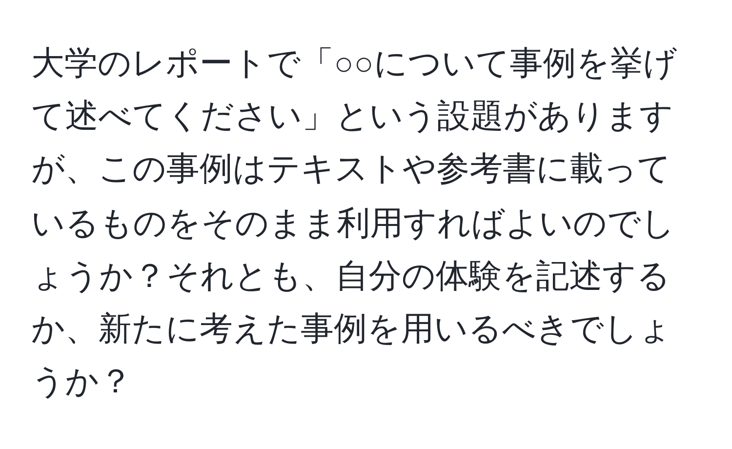 大学のレポートで「○○について事例を挙げて述べてください」という設題がありますが、この事例はテキストや参考書に載っているものをそのまま利用すればよいのでしょうか？それとも、自分の体験を記述するか、新たに考えた事例を用いるべきでしょうか？