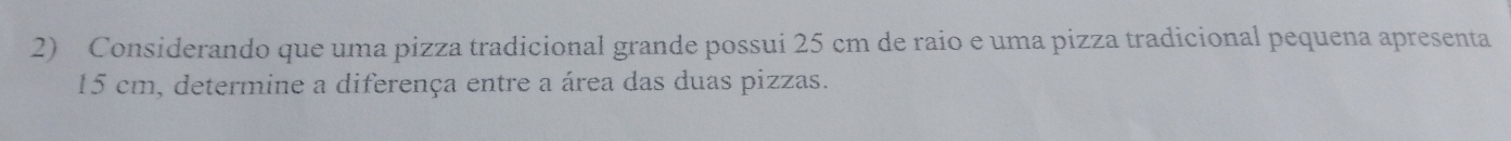 Considerando que uma pizza tradicional grande possui 25 cm de raio e uma pizza tradicional pequena apresenta
15 cm, determine a diferença entre a área das duas pizzas.