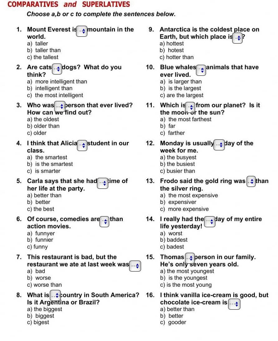 COMPARATIVES and SUPERLATIVES
Choose a,b or c to complete the sentences below.
1. Mount Everest is frac  mountain in the 9. Antarctica is the coldest place on
world. Earth, but which place is ?
a) taller a) hottest
b) taller than b) hotest
c) the tallest c) hotter than
2. Are cats -4 dogs? What do you 10. Blue whales animals that have
think? ever lived.
a) more intelligent than ais larger than
b)intelligent than b) is the largest
c) the most intelligent c) are the largest
3. Who was.. A/v  berson that ever lived? 11. Which is ·  A/v  from our planet? Is it
How can we find out? the moon or the sun?
a) the oldest a the most farthest
b) older than b) far
c) older c) farther
4. I think that Alicia student in our 12. Monday is usually  day of the
class. week for me.
a)the smartest a) the busyest
b) is the smartest b) the busiest
c) is smarter c) busier than
5. Carla says that she had ∵  A/v  time of 13. Frodo said the gold ring was. A/v  than
her life at the party. the silver ring.
a) better than a)the most expensive
b) better b) expensiver
c) the best c) more expensive
6. Of course, comedies are than 14. I really had the day of my entire
action movies. life yesterday!
a) funnyer a)worst
b) funnier b) baddest
c) funny c) badest
7. This restaurant is bad, but the 15. Thomas . .: person in our family.
restaurant we ate at last week was - He's only seven years old.
a) bad a) the most youngest
b) worse b is the youngest
c) worse than c) is the most young
8. What is - A/7  country in South America? 16. I think vanilla ice-cream is good, but
Is it Argentina or Brazil? chocolate ice-cream is
a) the biggest a) better than
b) biggest b better
c) bigest c) gooder