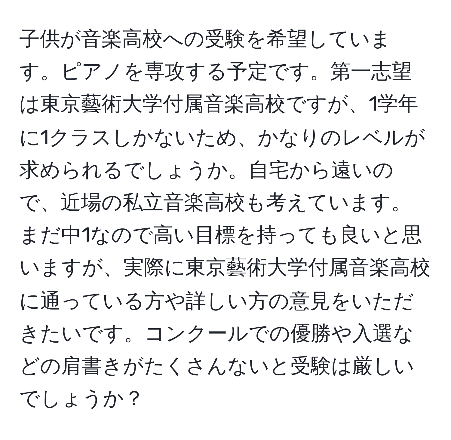 子供が音楽高校への受験を希望しています。ピアノを専攻する予定です。第一志望は東京藝術大学付属音楽高校ですが、1学年に1クラスしかないため、かなりのレベルが求められるでしょうか。自宅から遠いので、近場の私立音楽高校も考えています。まだ中1なので高い目標を持っても良いと思いますが、実際に東京藝術大学付属音楽高校に通っている方や詳しい方の意見をいただきたいです。コンクールでの優勝や入選などの肩書きがたくさんないと受験は厳しいでしょうか？