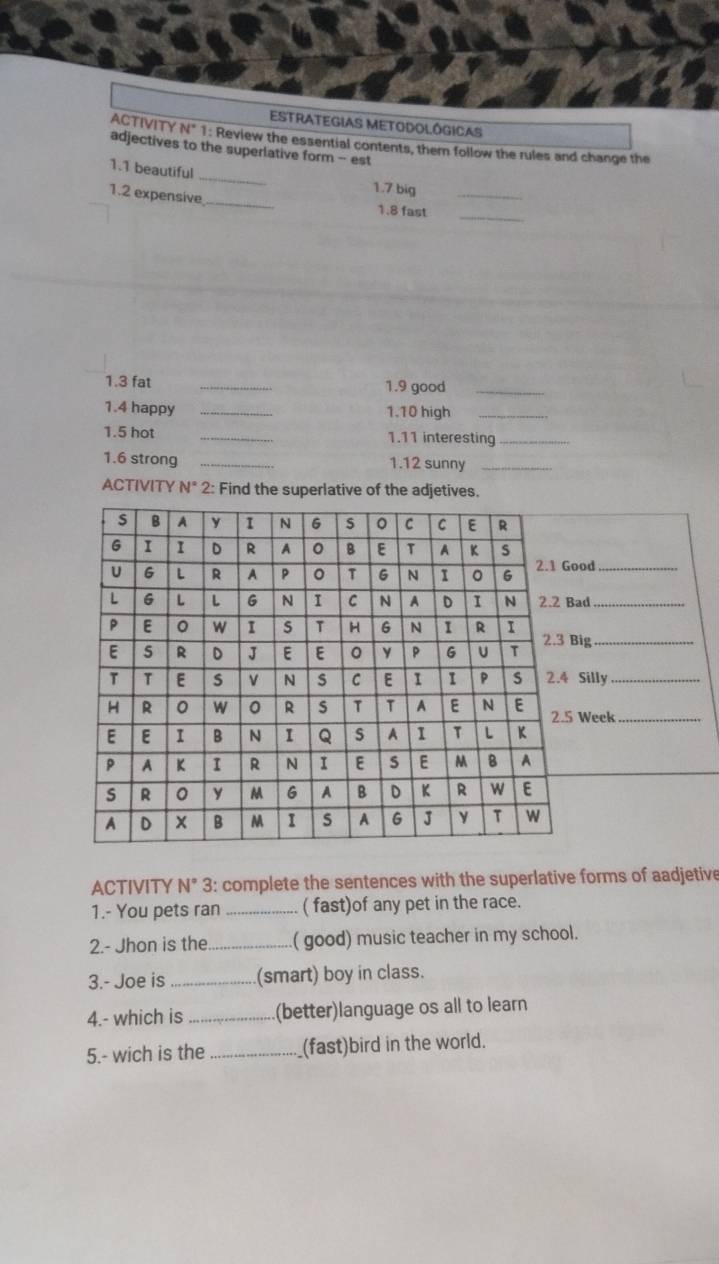 ODOLÓGICAS 
TY N° 1: Review the essential contents, them follow the rules and change the 
adjectives to the superlative form - est 
_ 
1. 1 beautiful 
1. 7 big 
1. 2 expensive_ 1.8 fast__ 
1. 3 fat _1. 9 good_ 
1.4 happy _1. 10 high_ 
1.5 hot _1. 11 interesting_ 
1. 6 strong _1. 12 sunny_ 
ACTIVITY N° 2: Find the superlative of the adjetives. 
od_ 
ad_ 
ig_ 
Silly_ 
Week_ 
ACTIVITY N° 3: complete the sentences with the superlative forms of aadjetive 
1.- You pets ran _( fast)of any pet in the race. 
2.- Jhon is the_ ( good) music teacher in my school. 
3.- Joe is _(smart) boy in class. 
4.- which is _(better)language os all to learn 
5.- wich is the _(fast)bird in the world.