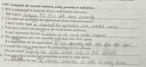 Complete the second sentence, using gerunds or infinitives. 
1. Bill is interested in studying AI in a well-known university. 
_ 
Bill enjoys 
2. I’d rather not download the applications from untrusted sources. 
_ 
I don’t really want 
3. You don’t need to be present on all social media platforms. 
_ 
It isn’t necessary for you 
4. The application can’t run smoothly with such slow WiFi speed. 
_ 
It’s impossible for the application 
5. I would like you to help me to fix critical bugs in this software. 
_ 
Do you mind 
6. You must have an internet connection in order to study online. 
_ 
It’s mandatory for you