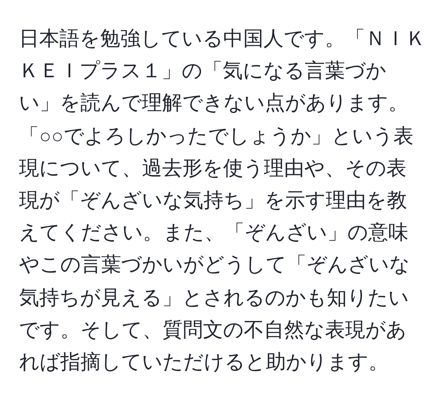 日本語を勉強している中国人です。「ＮＩＫＫＥＩプラス１」の「気になる言葉づかい」を読んで理解できない点があります。「○○でよろしかったでしょうか」という表現について、過去形を使う理由や、その表現が「ぞんざいな気持ち」を示す理由を教えてください。また、「ぞんざい」の意味やこの言葉づかいがどうして「ぞんざいな気持ちが見える」とされるのかも知りたいです。そして、質問文の不自然な表現があれば指摘していただけると助かります。