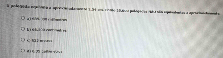 polegada equivale a aproximadamente 2,54 cm. Então 25.000 polegadas NÃO são equivalentes a aproximadamente:
a) 635.000 milimetros
b) 63.500 centímetros
c) 635 metros
d) 6,35 quilômetros