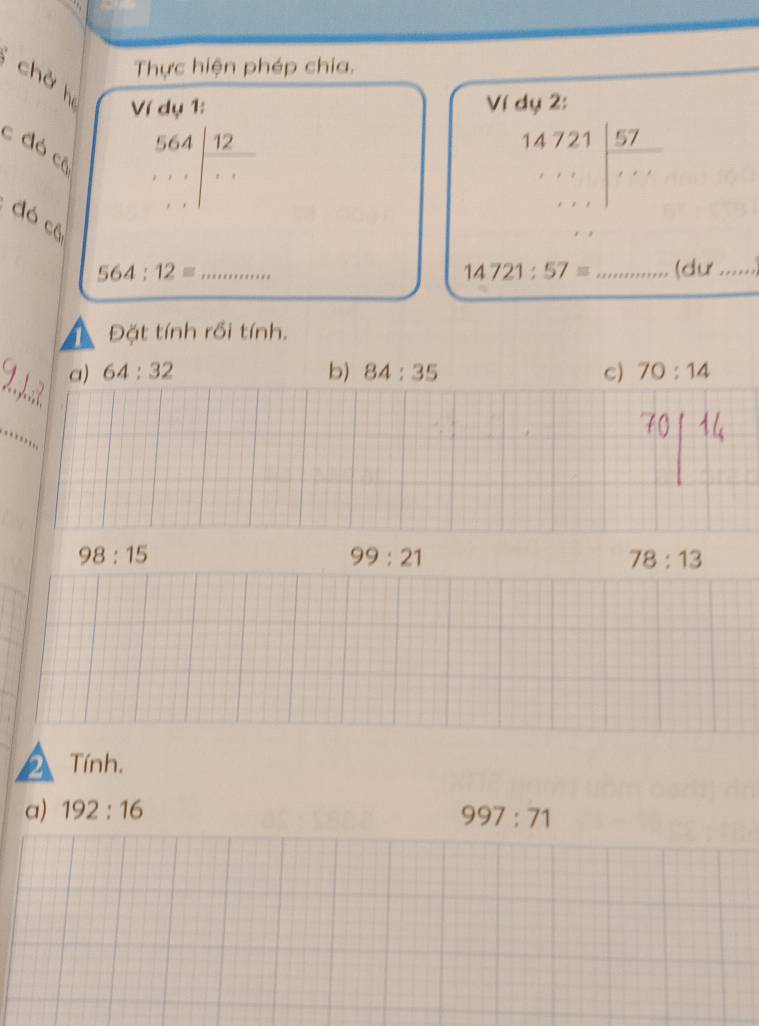 Thực hiện phép chia,
chở h beginarrayr 564 ... endarray | 12/... 
Ví dụ 1: Ví dụ 2:
c đó cô
beginarrayr 14721| 57/ 57 ...endarray 
đó có
564:12= _ _(dư_
14721:57=
Đặt tính rồi tính.
_
a) 64:32 b) 84:35 c) 70:14
_
98:15
99:21
78:13
2 Tính.
a) 192:16
997:71