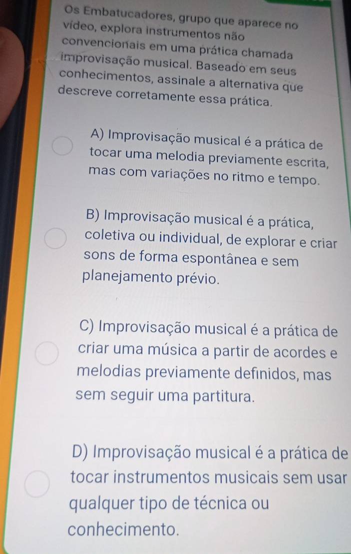 Os Embatucadores, grupo que aparece no
vídeo, explora instrumentos não
convencionais em uma prática chamada
improvisação musical. Baseado em seus
conhecimentos, assinale a alternativa que
descreve corretamente essa prática.
A) Improvisação musical é a prática de
tocar uma melodia previamente escrita,
mas com variações no ritmo e tempo.
B) Improvisação musical é a prática,
coletiva ou individual, de explorar e criar
sons de forma espontânea e sem
planejamento prévio.
C) Improvisação musical é a prática de
criar uma música a partir de acordes e
melodias previamente definidos, mas
sem seguir uma partitura.
D) Improvisação musical é a prática de
tocar instrumentos musicais sem usar
qualquer tipo de técnica ou
conhecimento.