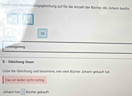 Stelle eine Bestimmungsgleichung auf für die Anzahl der Bücher, die Johann kaufte.
x+ 4 = 5
10
Losungsweg 
B - Gleichung lösen 
Löse die Gleichung und bestimme, wie viele Bücher Johann gekauft hat. 
Das ist leider nicht richtig. 
Johann hat 1 Bücher gekauft.