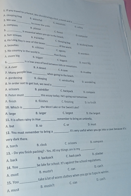 A. sleeping bag
. If you travel to a forest, you should bring a tent, a torch and a C. mountain_
B. wäterfal
2. We use
A. compass
to cover the pain. D. valley
B. plaster C. forest D. computes
3, _is essential when you go to the beach.
A. Sun scream
B. Painkiller _C. Sieeping bag D. Walking boots
4. Ha Long Bay is one of the Seven
A. beauties
of the world.
_
B. cuisines C. agents
5. No country in the world is
D. wanders
than Russia.
A. more big B.bigger
C. biggest D. most big
6。_ is a low area of land between hills or mountains .
A A river B. A desert
C. A cave
7. Many people love D. A valley
_when going to the beach.
A. gardening B. sleeping C. windsurling D. wondering
8. In order not to get lost, we need a _.
A. scissors B. painkiller C. backpack D. compass
9. Peter must_ this essay today. He's going out tomorrow.
A. finish B. finishes C. finishing D. to finish
_
10. Which is , the West Lake or the Sword Lake?
A. large B. larger C. largest D. the largest
11. It is often rainy in Hue _remember to bring an umbrella.
A. but B. so C. or D. must
12. You must remember to bring a _ It's very useful when you go into a cave because it's 
very dark there
A. torch B. clock C. scissors D. compass
13. - Do you finish packing? - Yes. All my things are in my _1
A. back B. backpack C. back pack D. plaster
14. You be late for school. It's against the school regulations.
A. must_ B. mustn't C. can D. can't
15. You_ take a lot of warm clothes when you go to Sapa in winter.
C. can D. can't
A. must B. mustn't