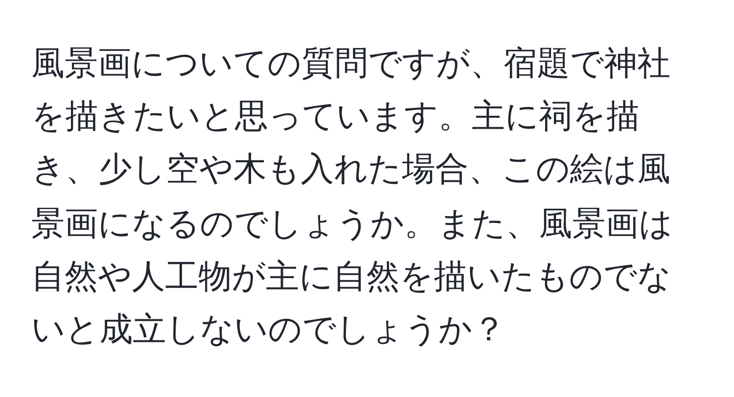 風景画についての質問ですが、宿題で神社を描きたいと思っています。主に祠を描き、少し空や木も入れた場合、この絵は風景画になるのでしょうか。また、風景画は自然や人工物が主に自然を描いたものでないと成立しないのでしょうか？