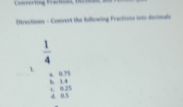 Converting Fractions, terine, Snd
Directions - Convert the following Fractions into decimale
 1/4 
1. a. 0.75
b. 1.4
c. 0.25
d. 0.5