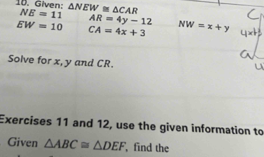 Given: △ NEW≌ △ CAR
NE=11 AR=4y-12 NW=x+y
EW=10 CA=4x+3
Solve for x, y and CR. 
Exercises 11 and 12, use the given information to 
Given △ ABC≌ △ DEF ,find the