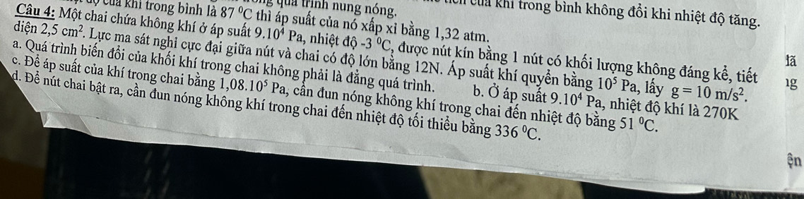 a trịnh nung nóng. h của khi trong bình không đổi khi nhiệt độ tăng.
Ở Của khi trong bình là 87°C thì áp suất của nó xấp xỉ bằng 1,32 atm.
Câu 4: Một chai chứa không khí ở áp suất 9.10^4Pa , nhiệt độ -3°C , được nút kín bằng 1 nút có khối lượng không đáng kể, tiết 1g
diện 2,5cm^2. Lực ma sát nghi cực đại giữa nút và chai có độ lớn bằng 12N. Áp suất khí quyền bằng
lã
a. Quá trình biến đổi của khối khí trong chai không phải là đẳng quá trình. b. Ở áp suất 9.10^4Pa , nhiệt độ khí là 270K
10^5Pa 1, lấy g=10m/s^2.
c. Để áp suất của khí trong chai bằng 1 ,08.10^5Pa , cần đun nóng không khí trong chai đến nhiệt độ bằng 51°C.
d. Để nút chai bật ra, cần đun nóng khống khí trong chai đến nhiệt độ tối thiều bằng 336°C. 
ện