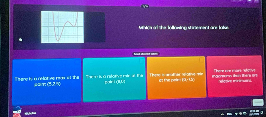 Which of the following statement are false.
Select all correct options
There are more relative
There is a relative max at the There is a relative min at the There is another relative min maximums than there are
point (5,2.5) point (8,0) at the point (0,-7.5) relative minimums.
Nicholas a