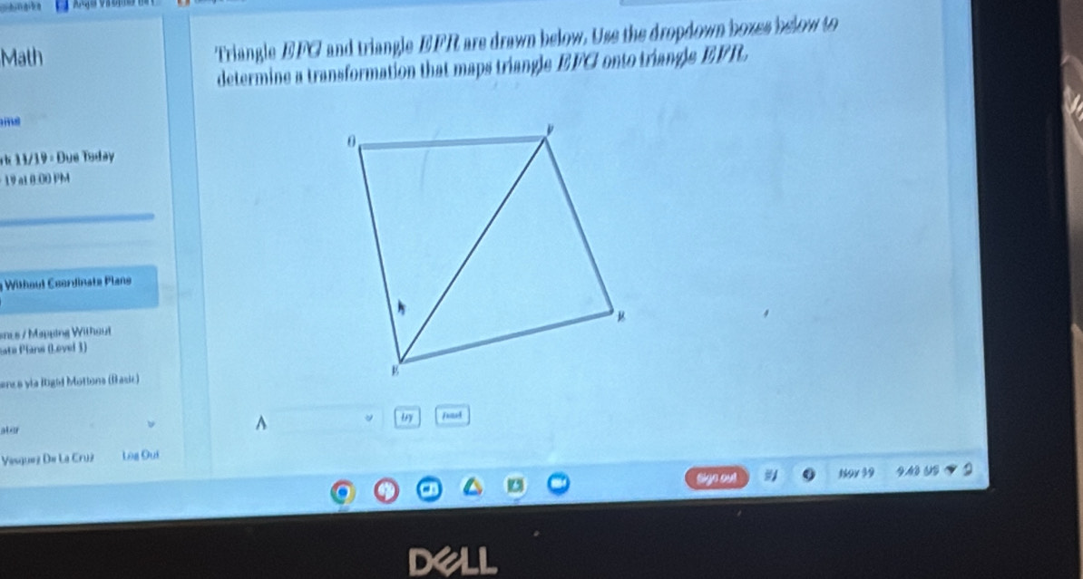 Math Triangle EFG and triangle EFR are drawn below. Use the dropdown boxes below to 
determine a transformation that maps triangle EFG onto triangle EFR. 

v1 1 / 1 9 = Due Tsday 
19 a1 0:00 Pb 
* Without Csordinate Plans 
ancs / Mapping Withaut 
ata Plans (Lovel 3) 
ancs via Rigid Mottons (fasic) 
fund 
ater 
Vesguez De La Cruz Log Quí 
1 gyl 39v 39 4.43 0S 
D