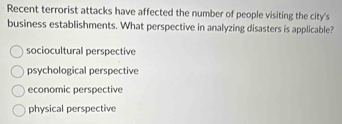 Recent terrorist attacks have affected the number of people visiting the city's
business establishments. What perspective in analyzing disasters is applicable?
sociocultural perspective
psychological perspective
economic perspective
physical perspective