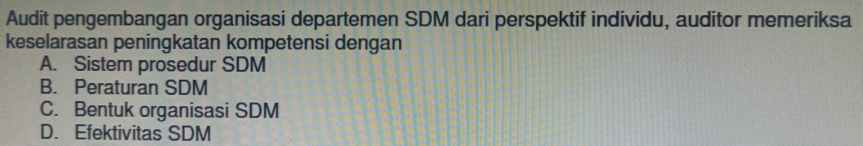 Audit pengembangan organisasi departemen SDM dari perspektif individu, auditor memeriksa
keselarasan peningkatan kompetensi dengan
A. Sistem prosedur SDM
B. Peraturan SDM
C. Bentuk organisasi SDM
D. Efektivitas SDM