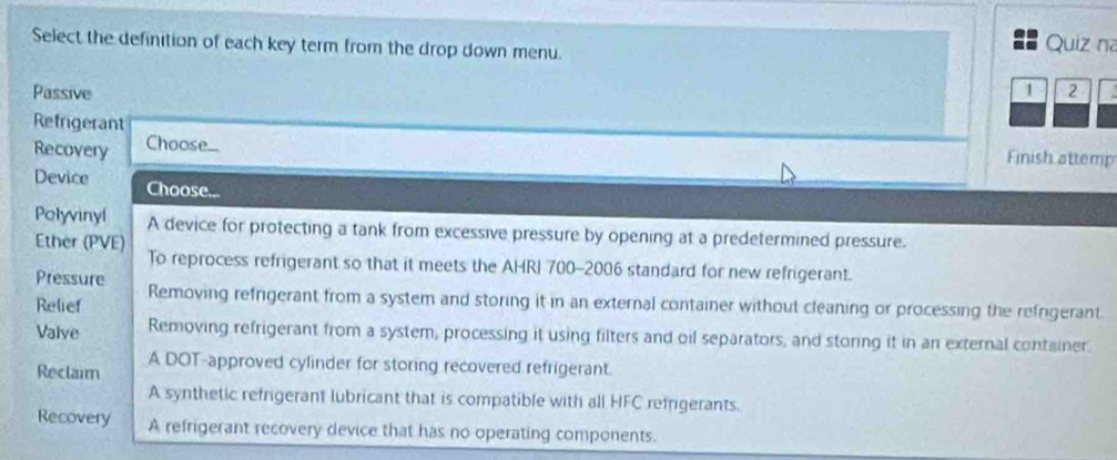 Select the definition of each key term from the drop down menu.
Quiz na
Passive 1 2
Refrigerant
Recovery Choose... Finish attemp
Device Choose...
Polyvinyl A device for protecting a tank from excessive pressure by opening at a predetermined pressure.
Ether (PVE) To reprocess refrigerant so that it meets the AHRI 700-2006 standard for new refrigerant.
Pressure
Relief Removing refrigerant from a system and storing it in an external container without cleaning or processing the refrigerant
Valve Removing refrigerant from a system, processing it using filters and oil separators, and storing it in an external container.
Reclaim A DOT-approved cylinder for storing recovered refrigerant.
A synthetic refrigerant lubricant that is compatible with all HFC refrigerants.
Recovery A refrigerant recovery device that has no operating components.