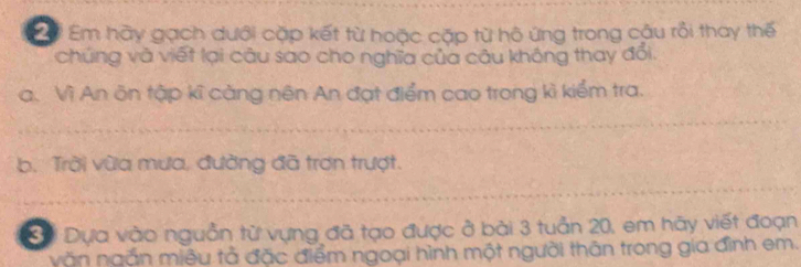 Đ Em hày gạch dưới cặp kết từ hoặc cặp từ hộ ứng trong cậu rồi thay thế 
chúng và viết lại câu sao cho nghĩa của câu không thay đổi. 
a. Vì An ôn tập kĩ cảng nên An đạt điểm cao trong kì kiểm tra. 
b. Trời vùa mưa, đường đã trơn trượt. 
Dựa vào nguồn từ vựng đã tạo được ở bài 3 tuần 20, em hãy viết đoạn 
văn ngắn miêu tả đặc điểm ngoại hình một người thân trong gia đình em.