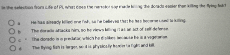 In the selection from Life of Pi, what does the narrator say made killing the dorado easier than killing the flying fish?
a He has already killed one fish, so he believes that he has become used to killing.
b The dorado attacks him, so he views killing it as an act of self-defense.
C The dorado is a predator, which he dislikes because he is a vegetarian.
d The flying fish is larger, so it is physically harder to fight and kill.