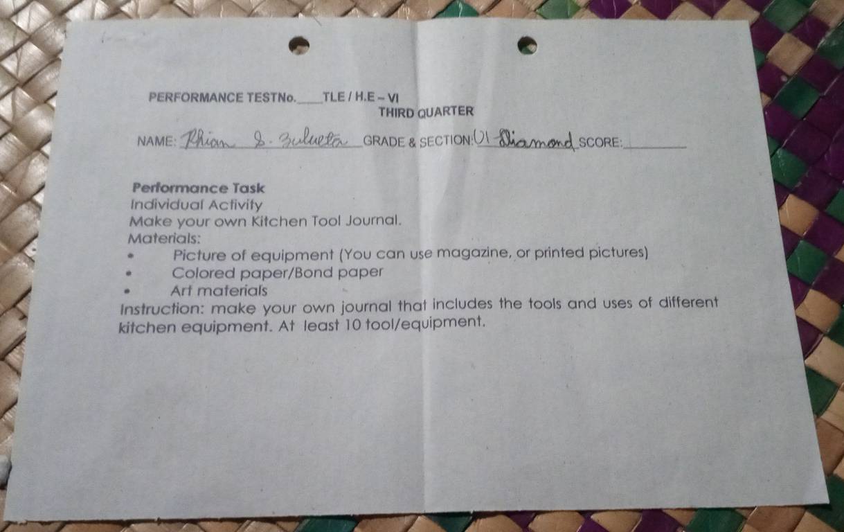 PERFORMANCE TESTNo. _TLE / H.E - VI 
THIRD QUARTER 
NAME:_ GRADE & SECTION: _SCORE_ 
Performance Task 
Individual Activity 
Make your own Kitchen Tool Journal. 
Materials: 
Picture of equipment (You can use magazine, or printed pictures) 
Colored paper/Bond paper 
Art materials 
Instruction: make your own journal that includes the tools and uses of different 
kitchen equipment. At least 10 tool/equipment.