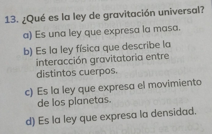 ¿Qué es la ley de gravitación universal?
a) Es una ley que expresa la masa.
b) Es la ley física que describe la
interacción gravitatoria entre
distintos cuerpos.
c) Es la ley que expresa el movimiento
de los planetas.
d) Es la ley que expresa la densidad.