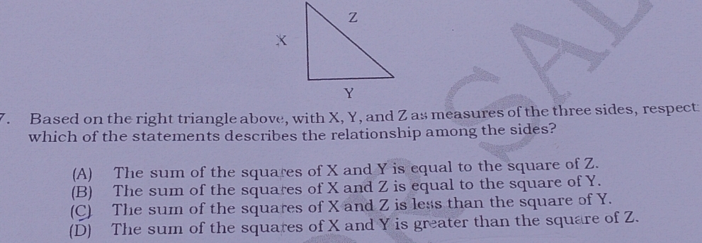 Based on the right triangle above, with X, Y, and Z as measures of the three sides, respect
which of the statements describes the relationship among the sides?
(A) The sum of the squares of X and Y is equal to the square of Z.
(B) The sum of the squares of X and Z is equal to the square of Y.
(C) The sum of the squares of X and Z is less than the square of Y.
(D) The sum of the squares of X and Y is greater than the square of Z.