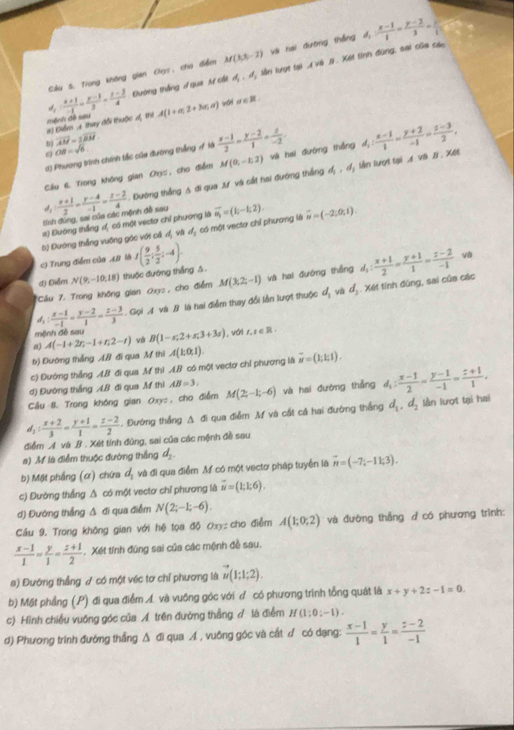 Câu 5, Trong không gian Os, cho điểm M(3,3,-2) vài hai đường thắng d_1: (x-1)/1 = (y-2)/3 = x/1 
d_1: (x+1)/-1 = (y-1)/2 = (z-2)/4  Đường thắng / qua M cất d_1,d_3 lần lượt tại A và # . Xết tính đùng, sai của các
a) Điểm A. thay đổi thuộc đ, thị A(1+a;2+3a;a) với n ∈ R
mệnh đề sau
overline AM=2overline BM.
d) Phương trình chính tắc của đường thắng A là  (x-1)/2 - (y-2)/1 = z/-2 .
6) OB=sqrt(6).
Cầu 6. Trong không gian Ox, cho điểm M(0;-1;2) và hai đường thắng d_3: (x-1)/1 = (y+2)/-1 = (z-3)/2 ,
d_2: (x+1)/2 = (y-4)/-1 = (z-2)/4 . Đường thẳng A đi qua M và cất hai đướng thắng d_1,d_2 lần lượt tại A và B , Xết
tính đúng, sai của các mệnh đề sau
#) Đường thắng đ, có một vectơ chỉ phường là vector u_1=(1;-1;2).
bị Đường thẳng vuông gác với cả d_1 và d_2 có một vectơ chỉ phương là vector u=(-2;0;1).
c) Trung điễm của A/ là I( 9/2 ; 5/2 ;-4).
d) Điểm N(9;-10;18) thuộc đường thắng △.
Câu 7. Trong không gian Oxys, cho điểm M(3,2;-1) và hai đường thắng d_1: (x+1)/2 = (y+1)/1 = (z-2)/-1  VB
d_1: (x-1)/-1 = (y-2)/1 = (z-3)/3  Gọi A và B là hai điểm thay đổi lần lượt thuộc d_1 và d_2. Xét tính đúng, sai của các
mệnh đề sau
a A(-1+2t;-1+t;2-t) và B(1-s;2+s;3+3s) , với 1,s∈ R.
b) Đường thắng AB đi qua M thi A(1;0;1).
c) Đướng thẳng AB đi qua M thì AB có một vectơ chỉ phương là vector u=(1;1;1).
d) Đường thắng AB đi qua M thi AB=3,
Câu 8. Trong không gian Oxys , cho điểm M(2;-1;-6) và hai đường thẳng d_1: (x-1)/2 = (y-1)/-1 = (z+1)/1 ,
d_1: (x+2)/3 = (y+1)/1 = (z-2)/2 . Đường thẳng Δ đi qua điểm M và cất cả hai đường thẳng d_1,d_2 lần lượt tại hai
điểm A và B . Xét tính đúng, sai của các mệnh đề sau
a) M là điểm thuộc đường thắng d_2.
b) Mặt phầng (α) chứa d_1 và đi qua điểm .M có một vectơ pháp tuyển là vector n=(-7;-11;3).
c) Đường thắng Δ có một vectơ chỉ phương là vector u=(1;1;6).
d) Đường thắng Δ đi qua điểm N(2;-1;-6).
Câu 9. Trong không gian với hệ tọa độ Oxy:  cho điểm A(1;0;2) và đường thẳng đ có phương trình:
 (x-1)/1 = y/1 = (z+1)/2  Xét tính đúng sai của các mệnh đề sau.
a) Đường thẳng / có một véc tơ chỉ phương là vector u(1;1;2).
b) Mặt phẳng (P) đi qua điểm Á và vuông góc với ợ có phương trình tổng quát là x+y+2z-1=0.
c) Hình chiều vuông góc của A trên đường thẳng đ là điễm H (1;0;-1).
d) Phương trình đường thẳng Δ đi qua A , vuông góc và cất đ có dạng:  (x-1)/1 = y/1 = (z-2)/-1 