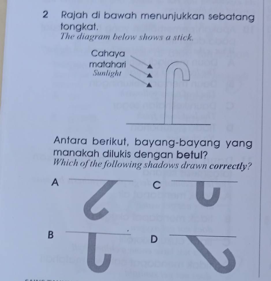 Rajah di bawah menunjukkan sebatang
tongkat.
The diagram below shows a stick.
Antara berikut, bayang-bayang yang
manakah dilukis dengan betul?
Which of the following shadows drawn correctly?
_A
C
B
I
_D