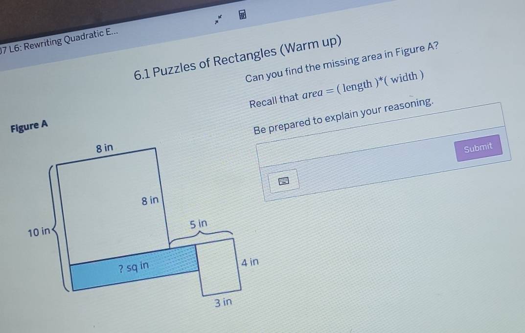 L6: Rewriting Quadratic E... 
6.1 Puzzles of Rectangles (Warm up) 
Can you find the missing area in Figure A? 
Recall that area = ( length )*( width ) 
Figure A 
Be prepared to explain your reasoning. 
Submit