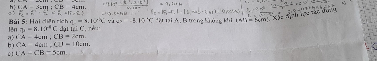 aj
b) CA=3cm; CB=4cm.
a) 1^ vector F_1+vector F_2Rightarrow overline F_c=(F_1-F_2)
Bài 5: Hai điện tích q_1=8.10^(-8)C và q_2=-8.10^(-8)C đặt tại A, B trong không khí (AB=6cm) Xác định lực tác dụng
lên q_3=8.10^(-8)C đặt tại C, nếu:
a) CA=4cm; CB=2cm. 
b) CA=4cm; CB=10cm. 
c) CA=CB=5cm.